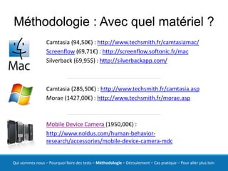 Méthodologie : Avec quel matériel ?
                  Camtasia (94,50€) : http://www.techsmith.fr/camtasiamac/
                  Screenflow (69,71€) : http://screenflow.softonic.fr/mac
                  Silverback (69,95$) : http://silverbackapp.com/



                  Camtasia (285,50€) : http://www.techsmith.fr/camtasia.asp
                  Morae (1427,00€) : http://www.techsmith.fr/morae.asp



                  Mobile Device Camera (1950,00€) :
                  http://www.noldus.com/human-behavior-
                  research/accessories/mobile-device-camera-mdc


Qui sommes nous – Pourquoi faire des tests – Méthodologie – Déroulement – Cas pratique – Pour aller plus loin
 