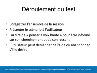 Déroulement du test

• Enregistrer l’ensemble de la session
• Présenter le scénario à l’utilisateur
• Lui dire de « penser à voix haute » pour être informé
  sur son cheminement et de son ressenti
• L’utilisateur peut demander de l’aide ou abandonner
  s’il le désire




Qui sommes nous – Pourquoi faire des tests – Méthodologie – Déroulement – Cas pratique – Pour aller plus loin
 