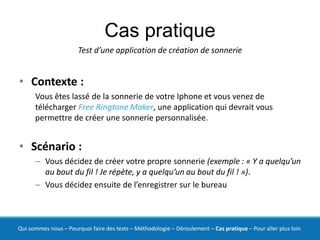 Cas pratique
                       Test d’une application de création de sonnerie


• Contexte :
      Vous êtes lassé de la sonnerie de votre Iphone et vous venez de
      télécharger Free Ringtone Maker, une application qui devrait vous
      permettre de créer une sonnerie personnalisée.


• Scénario :
      – Vous décidez de créer votre propre sonnerie (exemple : « Y a quelqu’un
        au bout du fil ! Je répète, y a quelqu’un au bout du fil ! »).
      – Vous décidez ensuite de l’enregistrer sur le bureau



Qui sommes nous – Pourquoi faire des tests – Méthodologie – Déroulement – Cas pratique – Pour aller plus loin
 