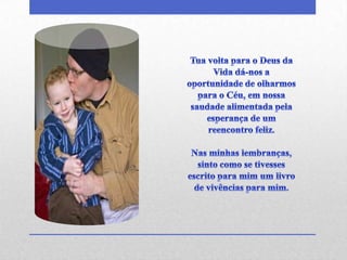 Tua volta para o Deus da Vida dá-nos a oportunidade de olharmos para o Céu, em nossa saudade alimentada pela esperança de um reencontro feliz.Nas minhas lembranças, sinto como se tivesses escrito para mim um livro de vivências para mim. 