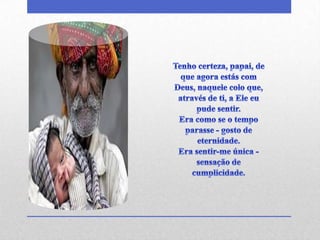 Tenho certeza, papai, de que agora estás com Deus, naquele colo que,através de ti, a Ele eu pude sentir.Era como se o tempo parasse - gosto de eternidade.Era sentir-me única - sensação de cumplicidade.