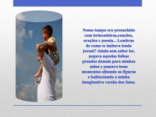 Nosso tempo era preenchido com brincadeiras,canções, orações e poesia... Lembras de como te imitava lendo jornal? Ainda sem saber ler, pegava aquelas folhas grandes demais para minhas mãos e passava bons momentos olhando as figuras e balbuciando a minha imaginativa versão dos fatos.