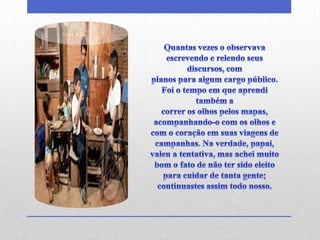 Quantas vezes o observava escrevendo e relendo seus discursos, complanos para algum cargo público. Foi o tempo em que aprendi também acorrer os olhos pelos mapas, acompanhando-o com os olhos e com o coração em suas viagens de campanhas. Na verdade, papai, valeu a tentativa, mas achei muito bom o fato de não ter sido eleito para cuidar de tanta gente; continuastes assim todo nosso.