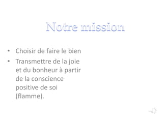 • Choisir de faire le bien
• Transmettre de la joie
et du bonheur à partir
de la conscience
positive de soi
(flamme).
 