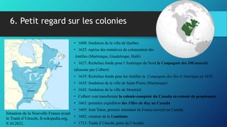 • 1608: fondation de la ville de Québec
• 1625: reprise des tentatives de colonisation des
Antilles (Martinique, Guadeloupe, Haïti)
• 1627: Richelieu fonde pour l’Amérique du Nord la Compagnie des 100 associés
(dissoute par Colbert)
• 1635: Richelieu fonde pour les Antilles la Compagnie des îles d’Amérique en 1635.
• 1635: fondation de la ville de Saint-Pierre (Martinique)
• 1642: fondation de la ville de Montréal
• Colbert veut transformer la colonie-comptoir du Canada en colonie de peuplement
• 1663: première expédition des Filles du Roy au Canada
• 1665: Jean Talon, premier intendant de France envoyé au Canada
• 1682: création de la Louisiane
• 1713: Traité d’Utrecht, perte de l’Acadie
6. Petit regard sur les colonies
Situation de la Nouvelle France avant
le Traité d’Utrecht, fr.wikipedia.org,
9.10.2021.
 