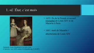 1. «L’État, c’est moi»
• 1652: fin de la Fronde et accueil
triomphal de Louis XIV et de
Mazarin à Paris.
• 1661: mort de Mazarin >
absolutisme de Louis XIV
Anonyme, Louis-Dieudonné et sa mère Anne
d’Autriche, vers 1639, source: fr.wikipedia.org, 9.10.2021.
 