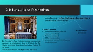 2.1: Les outils de l’absolutisme
• Absolutisme= refus de déléguer les pouvoirs et
annihilation des ennemis
Les intendants
(provinces)
Conseil d’en haut
• 3/6 membres choisis par le roi
(organe consultatif)
• décisions sans appel
• délibérations secrètes
• les membres suivent le roi dans tous
ses déplacements
Le Conseil d’en haut était ainsi nommé parce que ses
membres se réunissaient dans le Cabinet du Roi
(photo) au premier étage (« en-haut ») du Château de
Versailles.
Source photo: source: fr.wikipedia.org, 9.10.2021.
 