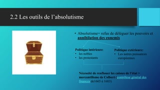 2.2 Les outils de l’absolutisme
• Absolutisme= refus de déléguer les pouvoirs et
annihilation des ennemis
Politique intérieure:
• les nobles
• les protestants
Politique extérieure:
• Les autres puissances
européennes
Nécessité de renflouer les caisses de l’état >
mercantilisme de Colbert (contrôleur général des
finances de1665 à 1683)
 