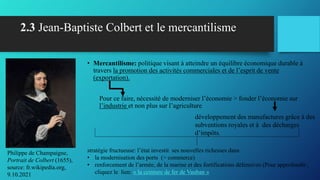 2.3 Jean-Baptiste Colbert et le mercantilisme
• Mercantilisme: politique visant à atteindre un équilibre économique durable à
travers la promotion des activités commerciales et de l’esprit de vente
(exportation).
Pour ce faire, nécessité de moderniser l’économie > fonder l’économie sur
l’industrie et non plus sur l’agriculture
Philippe de Champaigne,
Portrait de Colbert (1655),
source: fr.wikipedia.org,
9.10.2021
développement des manufactures grâce à des
subventions royales et à des décharges
d’impôts.
stratégie fructueuse: l’état investit ses nouvelles richesses dans
• la modernisation des ports (> commerce)
• renforcement de l’armée, de la marine et des fortifications défensives (Pour approfondir:,
cliquez le lien: « la ceinture de fer de Vauban »
 