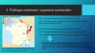 3. Politique extérieure: expansion territoriales
• 1648: Traité de Westphalie (Guerre de Trente Ans, 1618)
• 1659: Traité des Pyrénées, mariage du roi à l’infante Marie-Thérèse
(Guerre avec l’Espagne, 1635)
• 1678-1679: Traité de Nimègue (Guerre de Hollande, 1672)
• 1697: Traité de Ryswick (Guerre de la Ligue d’Augsbourg, 1698)
• 1713: Traité d’Utrecht (Guerre de Succession d’Espagne, 1702-1714)
 Rôle du français comme langue diplomatique (anecdote: France,
maréchal de Villard / Saint Empire Romain germanique, prince
Eugène de Savoie > texte uniquement en français); paix de Versailles,
1919.
« Les conquêtes territoriales de 1643 à 1715 »,
source: fr.wikipedia.org, 9.10.2021
 