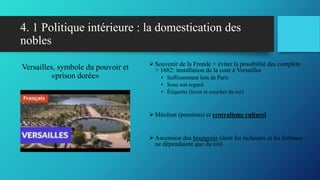 4. 1 Politique intérieure : la domestication des
nobles
Versailles, symbole du pouvoir et
«prison dorée»
 Souvenir de la Fronde > éviter la possibilité des complots
> 1682: installation de la cour à Versailles
• Suffisamment loin de Paris
• Sous son regard
• Étiquette (lever et coucher du roi)
 Mécénat (pensions) et centralisme culturel
 Ascension des bourgeois (dont les richesses et les fortunes
ne dépendaient que du roi)
 