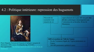 4.2 : Politique intérieure: repression des huguenots
Nécessité de
soumettre tout
ennemi du roi
rapprochement de Louis XIV du parti des
dévots (catholiques intransigeants) par
l’entremise de sa favorite, M.me de
Maintenon
1685:révocation de l’édit de Nantes
- Fin de l’existence légale de l’église protestante en
France
- 200 000 protestants quittent le pays
Pierre Mignard, Portrait de Françoise d’Aubigné, marquise de
Maintenon, 1694, source: fr.wikipedia.org, 9.10.2021.
Pour approfondir: "Le mariage secret de Louis XIV et de M.me de
Maintenon"
 