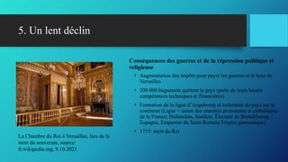 5. Un lent déclin
Conséquences des guerres et de la répression politique et
religieuse
• Augmentation des impôts pour payer les guerres et le luxe de
Versailles
• 200 000 huguenots quittent le pays (perte de leurs hautes
compétences techniques et financières)
• Formation de la ligue d’Augsbourg et isolement du pays sur le
continent (Ligue = union des ennemis protestants et catholiques
de le France; Hollandais, Suédois, Électeur de Brandebourg //
Espagne, Empereur du Saint Romain Empire germanique)
• 1715: mort du Roi
La Chambre du Roi à Versailles, lieu de la
mort du souverain, source:
fr.wikipedia.org, 9.10.2021
 