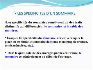 LES SPECIFICITES D’UN SOMMAIRE Les spécificités du sommaire constituent un des traits distinctifs qui différencient   le sommaire  et  la table des matières. Évoquer les spécificités du  sommaire ,  revient à évoquer la place où est située le sommaire dans une monographie (roman, essais,mémoire;, etc.). Dans la quasi-totalité des ouvrages publiés en France,  le sommaire   est généralement au début de l’ouvrage. 