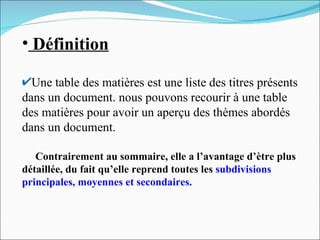 Définition Une table des matières est une liste des titres présents dans un document. nous pouvons recourir à une table des matières pour avoir un aperçu des thèmes abordés dans un document.   Contrairement au sommaire, elle a l’avantage d’ètre plus détaillée, du fait qu’elle reprend toutes les  subdivisions   principales, moyennes et secondaires. 