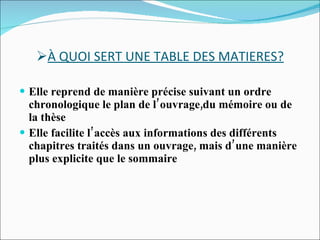 À QUOI SERT UNE TABLE DES MATIERES? Elle reprend de manière précise suivant un ordre chronologique le plan de l’ouvrage,du mémoire ou de la thèse Elle facilite l’accès aux informations des différents chapitres traités dans un ouvrage, mais d’une manière plus explicite que le sommaire 