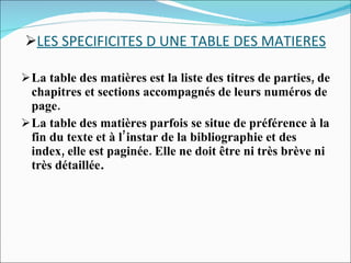 LES SPECIFICITES D UNE TABLE DES MATIERES La table des matières est la liste des titres de parties, de chapitres et sections accompagnés de leurs numéros de page. La table des matières parfois se situe de préférence à la fin du texte et à l’instar de la bibliographie et des index, elle est paginée. Elle ne doit être ni très brève ni très détaillée . 