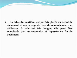 La table des matières est parfois placée au début de document, après la page de titre, de remerciements  et dédicaces. Si elle est très longue, elle peut être remplacée par un sommaire et reportée en fin de document. 