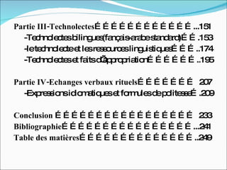 Partie III-Technolectes ………………………………...151 -Technolectes bilingues(fançais-arabe standard)…….153 -le technolecte et les ressources linguistiques………..174 -Technolectes et faits d’appropriation………………..195 Partie IV-Echanges verbaux rituels …………………  207 -Expressions idiomatiques et formules de politesse….209 Conclusion  ……………………………………………  233 Bibliographie …………………………………………...241 Table des matières ……………………………………..249  
