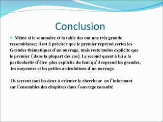 Conclusion  Même si le sommaire et la table des ont une très grande ressemblance; il est à préciser que le premier reprend certes les  Grandes thématiques d’un ouvrage, mais reste moins explicite que  le premier ( dans la plupart des cas). Le second quant à lui a la  particularité d’étre  plus explicite du faut qu’il reprend les grandes, les moyennes et les petites articulations d’un ouvrage.  Ils servent tout les deux à orienter le chercheur  en l’informant sur l’ensembles des chapitres dans l’ouvrage consulté 