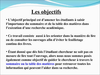 Les objectifs L’objectif principal est d’amener les étudiants à saisir  l’importance du sommaire et de la table des matières dans l’exécution d’une recherche académique. Ce travail consiste  aussi à les orienter dans la manière de lire ou de consulter les ouvrages afin d’éviter le feuilletage  continu des livres. Étant donné que dés fois l’étudiant chercheur ne soit pas en  mesure de lire tout l’ouvrage, alors nous nous sommes posés  également comme objectif de guider le chercheur à travers le  sommaire ou la table des matières  pour retrouver toutes les  information qui peuvent l’aider dans sa recherche. 