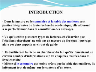 INTRODUCTION Dans la mesure ou le  sommaire et la table des matières   sont  parties intégrantes de toute recherche académique, elle aideront  à se perfectionner dans la consultation des ouvrages. Vu qu’il existe plusieurs types de lectures, et s’il arrive que  l’étudiant chercheur  ne soit pas en mesure de lire tout l’ouvrage,  alors ces deux aspects serviront de guide.  Ils faciliteront la tâche au chercheur du fait qu’ils  fourniront un certain nombre d’informations sur les chapitres traitées dans le  livre consulté. Même si  le sommaire   est moins précis que la table des matières, ils  informent tout de même  sur le contenu d’un texte. 