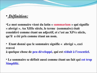 Définition: Le mot sommaire vient du latin «  summarium  » qui signifie « abrégé ». Au XIIIe siècle, le terme  (sommaire) était  considéré comme étant un adjectif, et c’est au XIVe siècle,  qu’il  a été pris comme étant un nom. Etant donné que le sommaire signifie «  abrégé », ceci renvoi à quelque chose de  peu développé , qui est  réduit à l’essentiel. Le sommaire se définit aussi comme étant un fait qui  est trop Simplifié. 