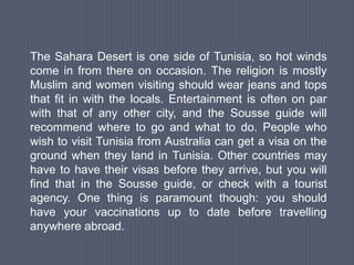 The Sahara Desert is one side of Tunisia, so hot winds
come in from there on occasion. The religion is mostly
Muslim and women visiting should wear jeans and tops
that fit in with the locals. Entertainment is often on par
with that of any other city, and the Sousse guide will
recommend where to go and what to do. People who
wish to visit Tunisia from Australia can get a visa on the
ground when they land in Tunisia. Other countries may
have to have their visas before they arrive, but you will
find that in the Sousse guide, or check with a tourist
agency. One thing is paramount though: you should
have your vaccinations up to date before travelling
anywhere abroad.
 