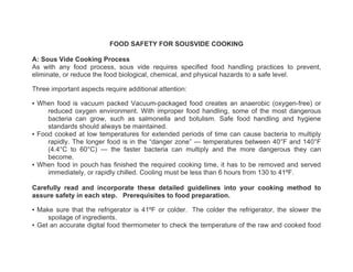 FOOD SAFETY FOR SOUSVIDE COOKING

A: Sous Vide Cooking Process
As with any food process, sous vide requires specified food handling practices to prevent,
eliminate, or reduce the food biological, chemical, and physical hazards to a safe level.

Three important aspects require additional attention:

▪ When food is vacuum packed Vacuum-packaged food creates an anaerobic (oxygen-free) or
     reduced oxygen environment. With improper food handling, some of the most dangerous
     bacteria can grow, such as salmonella and botulism. Safe food handling and hygiene
     standards should always be maintained.
▪ Food cooked at low temperatures for extended periods of time can cause bacteria to multiply
     rapidly. The longer food is in the “danger zone” — temperatures between 40°F and 140°F
     (4.4°C to 60°C) — the faster bacteria can multiply and the more dangerous they can
     become.
▪ When food in pouch has finished the required cooking time, it has to be removed and served
     immediately, or rapidly chilled. Cooling must be less than 6 hours from 130 to 41ºF.

Carefully read and incorporate these detailed guidelines into your cooking method to
assure safety in each step. Prerequisites to food preparation.

▪ Make sure that the refrigerator is 41ºF or colder. The colder the refrigerator, the slower the
     spoilage of ingredients.
▪ Get an accurate digital food thermometer to check the temperature of the raw and cooked food
 