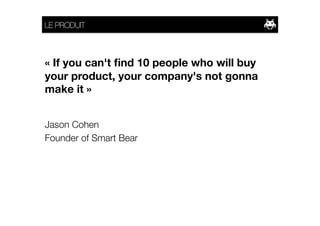 LE PRODUIT



« If you can't ﬁnd 10 people who will buy
your product, your company's not gonna
make it » 


Jason Cohen
Founder of Smart Bear
 