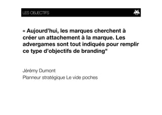 LES OBJECTIFS



« Aujourd’hui, les marques cherchent à
créer un attachement à la marque. Les
advergames sont tout indiqués pour remplir
ce type d’objectifs de branding"


Jérémy Dumont
Planneur stratégique Le vide poches
 