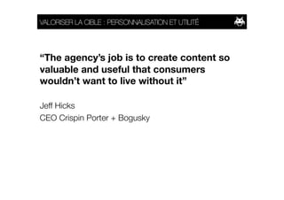 VALORISER LA CIBLE : PERSONNALISATION ET UTILITÉ 




“The agency’s job is to create content so
valuable and useful that consumers
wouldn’t want to live without it”

Jeff Hicks
CEO Crispin Porter + Bogusky
 