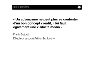 LES SUPPORTS




« Un advergame ne peut plus se contenter
d’un bon concept créatif, il lui faut
également une visibilité média »

Frank Botbol 
Directeur associé Arthur Schlovshy 
 