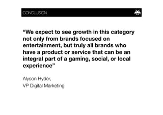 CONCLUSION



“We expect to see growth in this category
not only from brands focused on
entertainment, but truly all brands who
have a product or service that can be an
integral part of a gaming, social, or local
experience”

Alyson Hyder, 
VP Digital Marketing
 