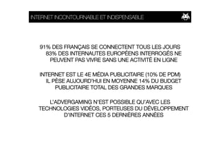 INTERNET INCONTOURNABLE ET INDISPENSABLE




   91% DES FRANÇAIS SE CONNECTENT TOUS LES JOURS
     83% DES INTERNAUTES EUROPÉENS INTERROGÉS NE
      PEUVENT PAS VIVRE SANS UNE ACTIVITÉ EN LIGNE

   INTERNET EST LE 4E MÉDIA PUBLICITAIRE (10% DE PDM)
     IL PÈSE AUJOURD’HUI EN MOYENNE 14% DU BUDGET
         PUBLICITAIRE TOTAL DES GRANDES MARQUES

     L’ADVERGAMING N’EST POSSIBLE QU’AVEC LES
  TECHNOLOGIES VIDÉOS, PORTEUSES DU DÉVELOPPEMENT
          D’INTERNET CES 5 DERNIÈRES ANNÉES 
 