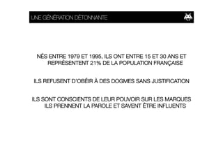 UNE GÉNÉRATION DÉTONNANTE




 NÉS ENTRE 1979 ET 1995, ILS ONT ENTRE 15 ET 30 ANS ET
    REPRÉSENTENT 21% DE LA POPULATION FRANÇAISE


ILS REFUSENT D’OBÉIR À DES DOGMES SANS JUSTIFICATION


ILS SONT CONSCIENTS DE LEUR POUVOIR SUR LES MARQUES
     ILS PRENNENT LA PAROLE ET SAVENT ÊTRE INFLUENTS
 