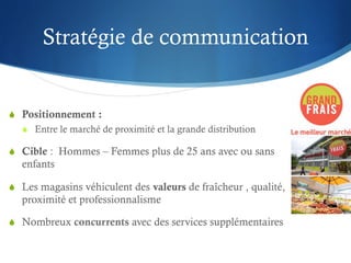 Stratégie de communication


S  Positionnement :
  S  Entre le marché de proximité et la grande distribution

S  Cible : Hommes – Femmes plus de 25 ans avec ou sans
  enfants

S  Les magasins véhiculent des valeurs de fraîcheur , qualité,
  proximité et professionnalisme

S  Nombreux concurrents avec des services supplémentaires
 