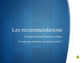 Les recommandations
       Comment Grand Frais peut utiliser
  le web pour optimiser sa relation client ?




                                               S
 