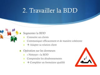 2. Travailler la BDD


S  Segmenter la BDD
   S  Connaitre ses clients
   S  Communiquer efficacement et de manière cohérente
   S  à Adapter sa relation client

S  Opération sur les dormeurs
   S  « Nettoyer » la BDD
   S  Comprendre les désabonnements
   S  à Compléter un formulaire qualifié
 
