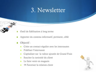 3. Newsletter


S  Outil de fidélisation à long terme

S  Apporter du contenu informatif, pertinent, ciblé

S  Objectif :
   S  Créer un contact régulier avec les internautes
   S  Fidéliser l’internaute
   S  Capitaliser sur la valeur ajoutée de Grand Frais
   S  Susciter la curiosité du client
   S  Le faire venir en magasin
   S  à Favoriser la relation client
 