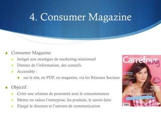 4. Consumer Magazine


S  Consumer Magazine
   S  Intégré aux stratégies de marketing relationnel
   S  Donner de l’information, des conseils.
   S  Accessible :
       S  sur le site, en PDF, en magasins, via les Réseaux Sociaux

S  Objectif :
   S  Créer une relation de proximité avec le consommateur
   S  Mettre en valeur l’entreprise, les produits, le savoir-faire
   S  Elargir le discours et l’univers de communication
 