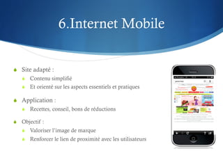 6.Internet Mobile


S  Site adapté :
   S  Contenu simplifié
   S  Et orienté sur les aspects essentiels et pratiques

S  Application :
   S  Recettes, conseil, bons de réductions

S  Objectif :
   S  Valoriser l’image de marque
   S  Renforcer le lien de proximité avec les utilisateurs
 
