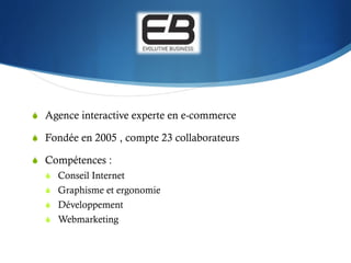 S  Agence interactive experte en e-commerce

S  Fondée en 2005 , compte 23 collaborateurs

S  Compétences :
  S  Conseil Internet
  S  Graphisme et ergonomie
  S  Développement
  S  Webmarketing
 