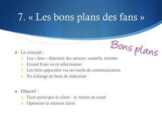 7. « Les bons plans des fans »


S  Le concept :
   S  Les « fans » déposent des astuces, conseils, recettes
   S  Grand Frais va en sélectionner
   S  Les faire apparaître via ses outils de communication
   S  En échange de bons de réduction


S  Objectif :
   S  Faire participer le client – le mettre en avant
   S  Optimiser la relation client
 