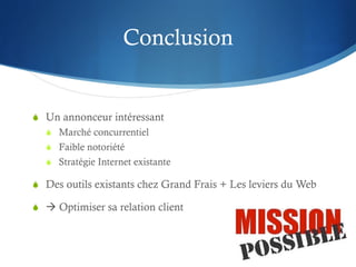 Conclusion


S  Un annonceur intéressant
   S  Marché concurrentiel
   S  Faible notoriété
   S  Stratégie Internet existante

S  Des outils existants chez Grand Frais + Les leviers du Web

S  à Optimiser sa relation client
 