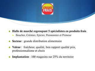 S  Halle de marché regroupant 5 spécialistes en produits frais
   S  Boucher, Crémier, Epicier, Poissonnier et Primeur

S  Secteur : grande distribution alimentaire

S  Valeur : fraîcheur, qualité, bon rapport qualité prix,
   professionnalisme et choix

S  Implantation : 100 magasins sur 25% du territoire
 