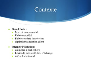 Contexte


S  Grand Frais :
    S  Marché concurrentiel
    S  Faible notoriété
    S  Faiblesses dans les services
    S  Optimiser sa relation client

S  Internet à Solution:
    S  un média à part entière
    S  Levier de proximité, lieu d’échange
    S  = Outil relationnel
 