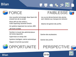 Bilan

        FORCE                                                FAIBLESSE
        Une nouvelle technologie Jboss Seam été    Les cas de déclenchement des alertes
        entamé lors de ce projet                   sont réduites aux manques de mémoire
        Divers API ont été utilisé s:
        AJAX/reporting/Javamail/SmsLib             Absence de gestion des profils
        Un système respectant les normes J2EE:
        JSF/EJB 3.0/DAO

        Faciliter le travail des administrateurs
        de Comex Aquarelle                         Gestion des escalassions
        Supervision en temps réel
        Système intelligent: alerte automatique    Gestion des profils
        Rapport d’activité journalier


        OPPORTUNITE                                   PERSPECTIVE
Bilan                                                  23/26
 