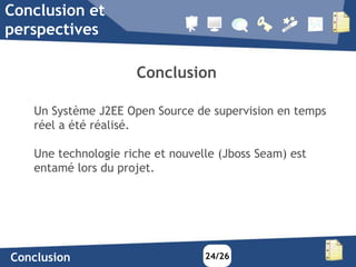 Conclusion et
perspectives

                     Conclusion

   Un Système J2EE Open Source de supervision en temps
   réel a été réalisé.

   Une technologie riche et nouvelle (Jboss Seam) est
   entamé lors du projet.




Conclusion                        24/26
 