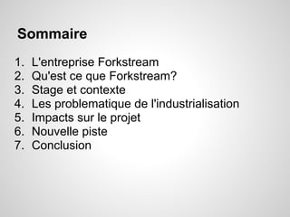 Sommaire
1.   L'entreprise Forkstream
2.   Qu'est ce que Forkstream?
3.   Stage et contexte
4.   Les problematique de l'industrialisation
5.   Impacts sur le projet
6.   Nouvelle piste
7.   Conclusion
 
